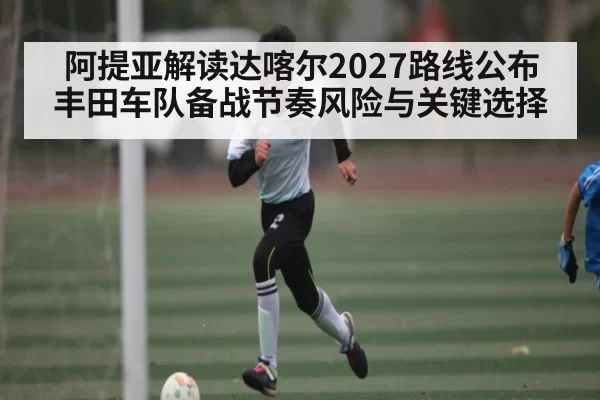 阿提亚解读达喀尔2027路线公布 丰田车队备战节奏风险与关键选择